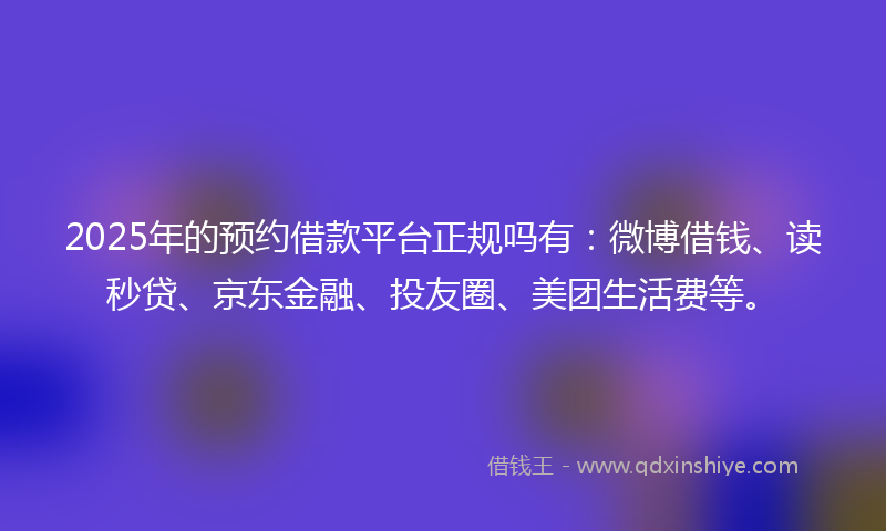 2025年的预约借款平台正规吗有：微博借钱、读秒贷、京东金融、投友圈、美团生活费等。