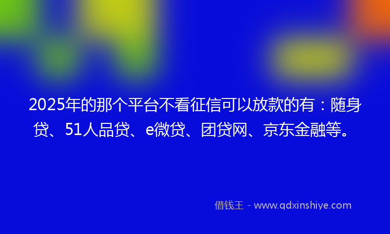 2025年的那个平台不看征信可以放款的有：随身贷、51人品贷、e微贷、团贷网、京东金融等。