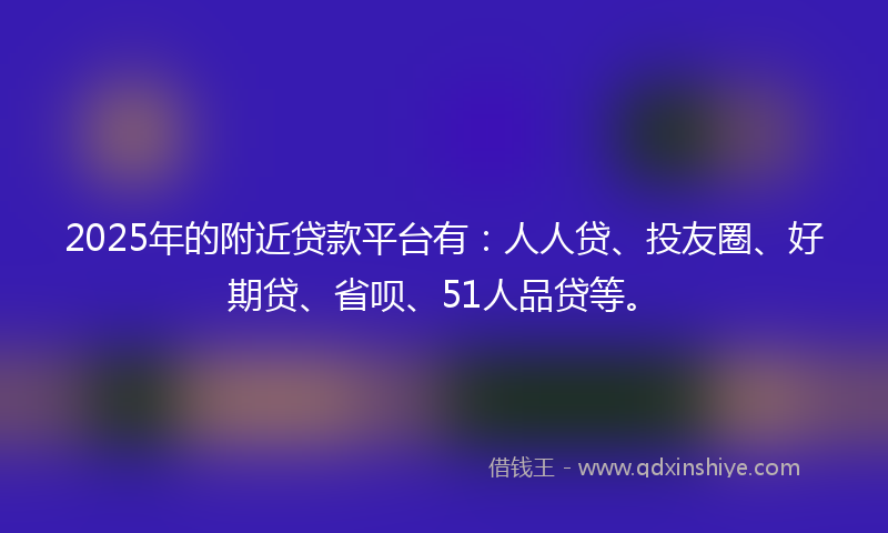 2025年的附近贷款平台有：人人贷、投友圈、好期贷、省呗、51人品贷等。
