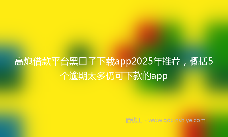 高炮借款平台黑口子下载app2025年推荐，概括5个逾期太多仍可下款的app