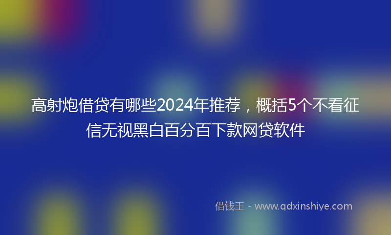 高射炮借贷有哪些2024年推荐，概括5个不看征信无视黑白百分百下款网贷软件