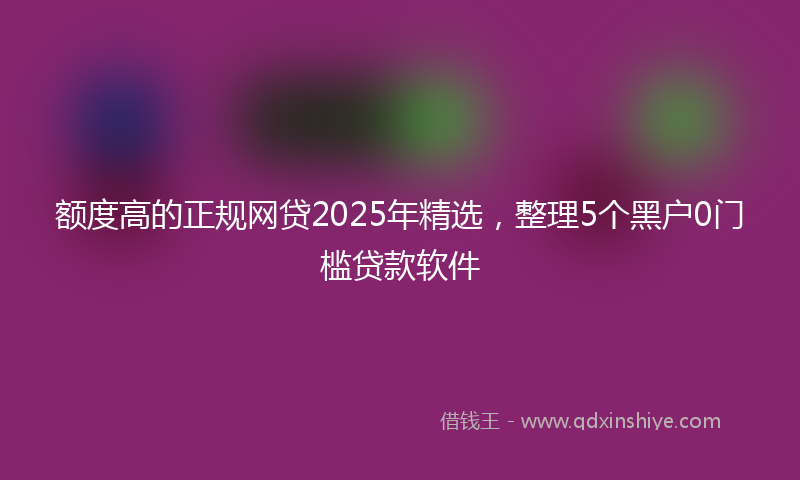 额度高的正规网贷2025年精选，整理5个黑户0门槛贷款软件