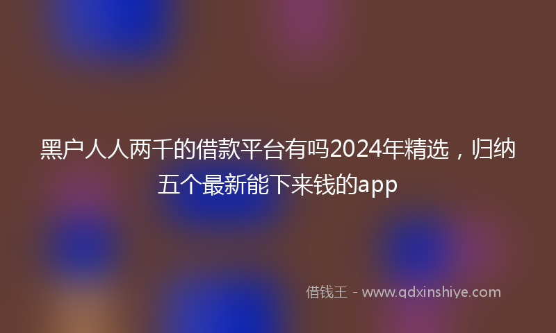 黑户人人两千的借款平台有吗2024年精选，归纳五个最新能下来钱的app