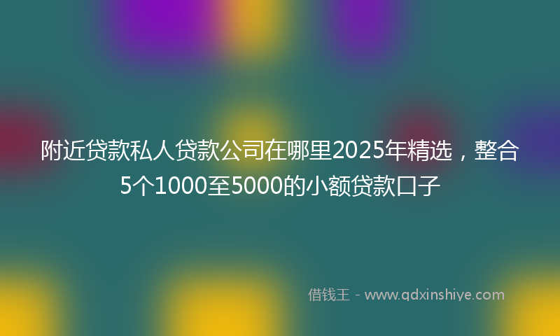 附近贷款私人贷款公司在哪里2025年精选，整合5个1000至5000的小额贷款口子
