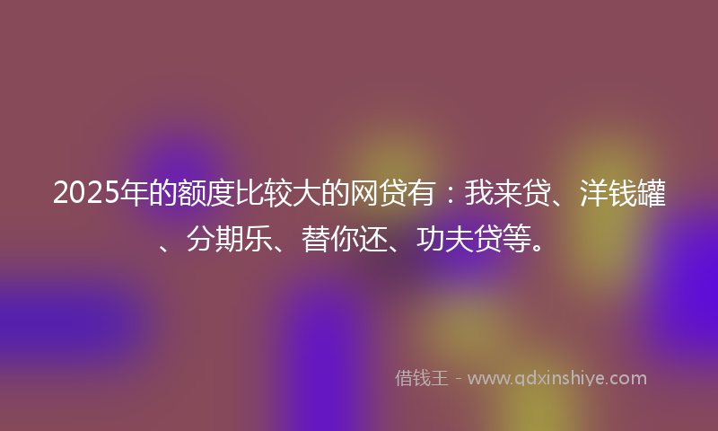 2025年的额度比较大的网贷有：我来贷、洋钱罐、分期乐、替你还、功夫贷等。