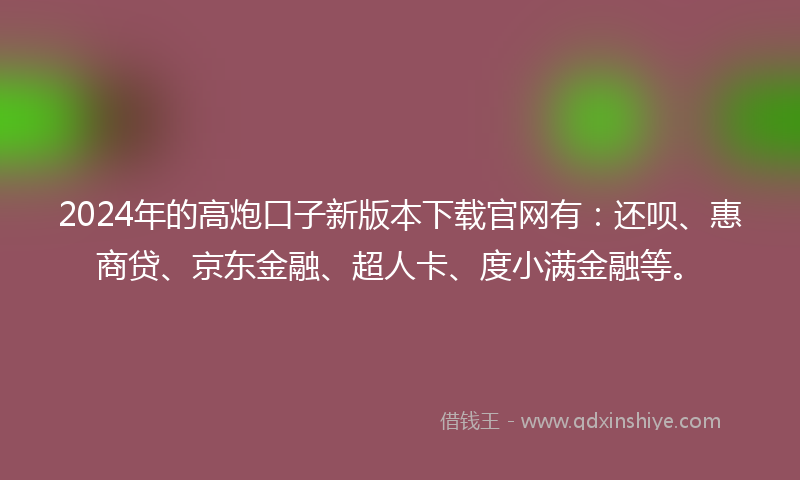 2024年的高炮口子新版本下载官网有：还呗、惠商贷、京东金融、超人卡、度小满金融等。