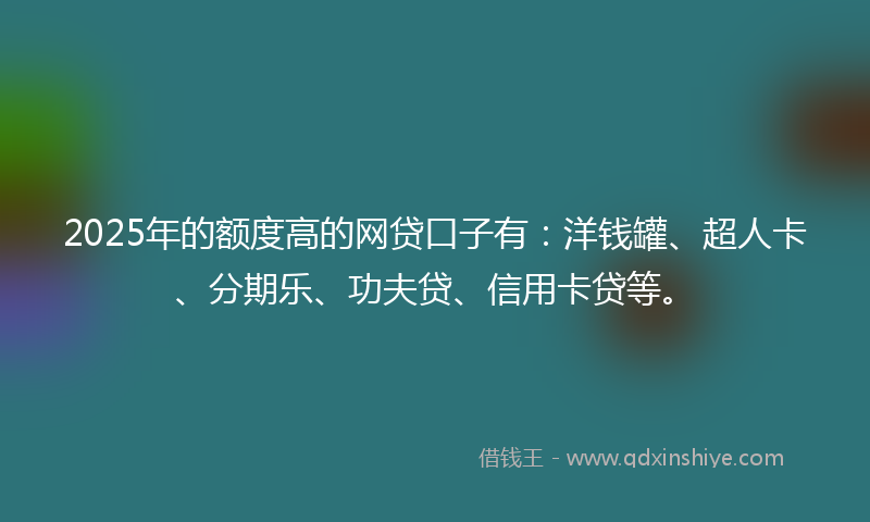 2025年的额度高的网贷口子有：洋钱罐、超人卡、分期乐、功夫贷、信用卡贷等。