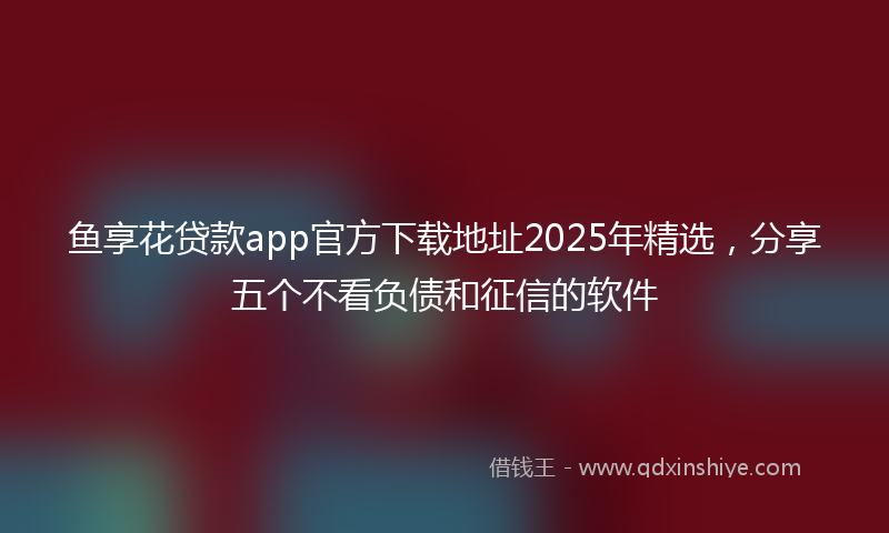 鱼享花贷款app官方下载地址2025年精选，分享五个不看负债和征信的软件