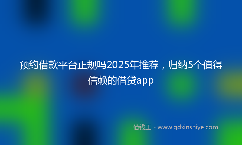 预约借款平台正规吗2025年推荐，归纳5个值得信赖的借贷app