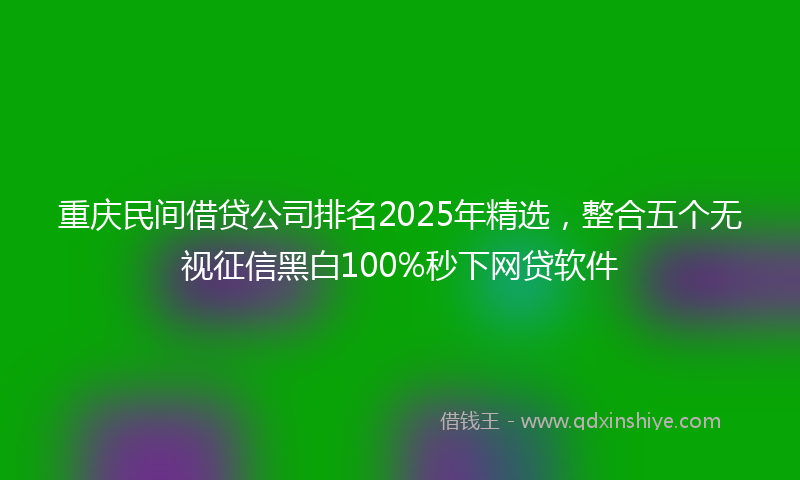 重庆民间借贷公司排名2025年精选，整合五个无视征信黑白100%秒下网贷软件