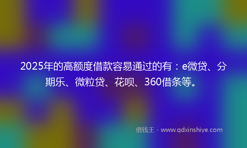 2025年的高额度借款容易通过的有：e微贷、分期乐、微粒贷、花呗、360借条等。