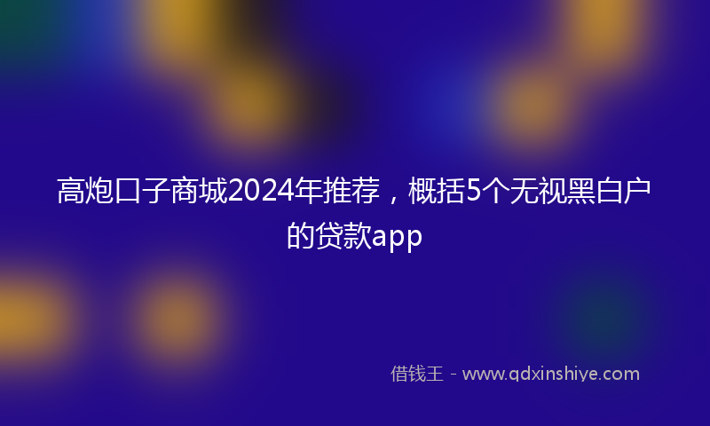 高炮口子商城2024年推荐，概括5个无视黑白户的贷款app