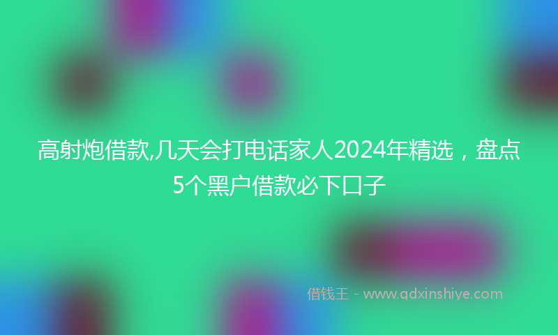 高射炮借款,几天会打电话家人2024年精选，盘点5个黑户借款必下口子
