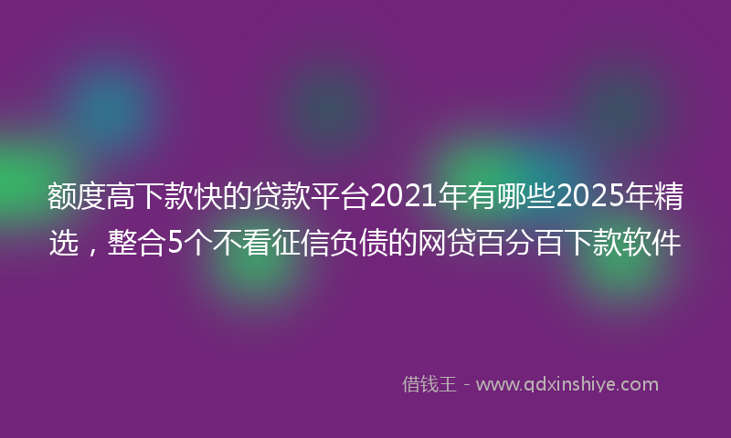 额度高下款快的贷款平台2021年有哪些2025年精选，整合5个不看征信负债的网贷百分百下款软件