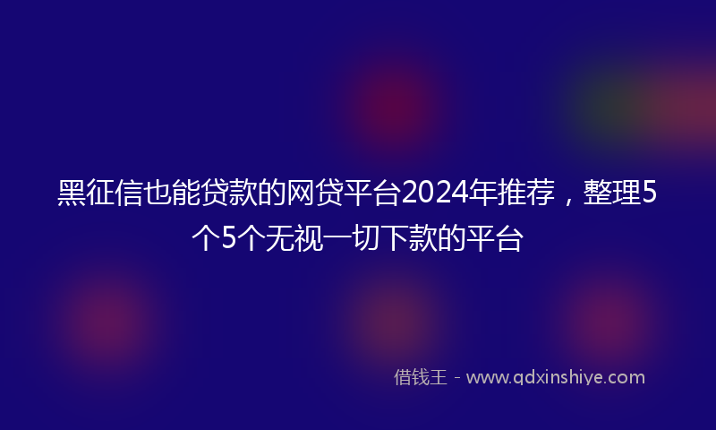 黑征信也能贷款的网贷平台2024年推荐，整理5个5个无视一切下款的平台