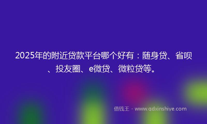 2025年的附近贷款平台哪个好有：随身贷、省呗、投友圈、e微贷、微粒贷等。