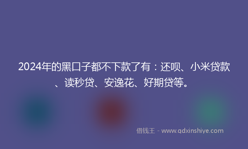 2024年的黑口子都不下款了有：还呗、小米贷款、读秒贷、安逸花、好期贷等。