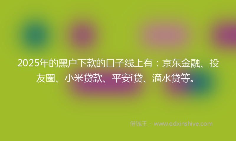 2025年的黑户下款的口子线上有：京东金融、投友圈、小米贷款、平安i贷、滴水贷等。