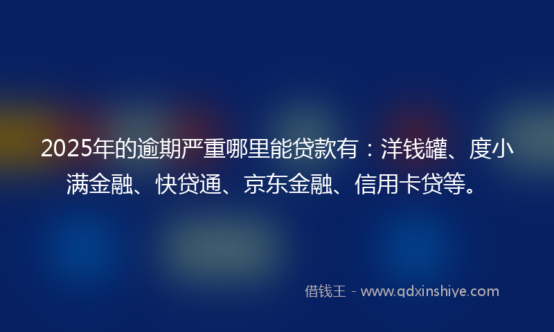 2025年的逾期严重哪里能贷款有：洋钱罐、度小满金融、快贷通、京东金融、信用卡贷等。