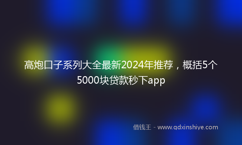 高炮口子系列大全最新2024年推荐，概括5个5000块贷款秒下app