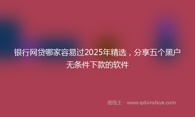 银行网贷哪家容易过2025年精选，分享五个黑户无条件下款的软件