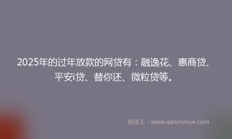 2025年的过年放款的网贷有：融逸花、惠商贷、平安i贷、替你还、微粒贷等。