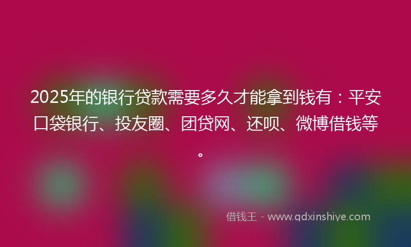 2025年的银行贷款需要多久才能拿到钱有：平安口袋银行、投友圈、团贷网、还呗、微博借钱等。