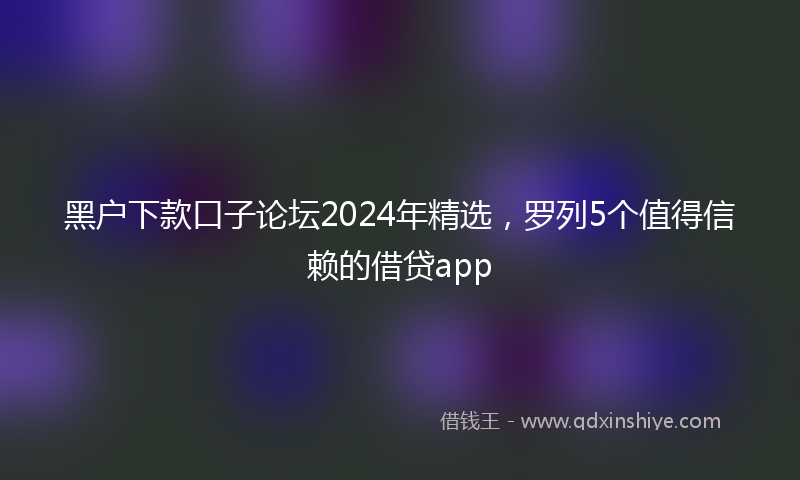 黑户下款口子论坛2024年精选，罗列5个值得信赖的借贷app