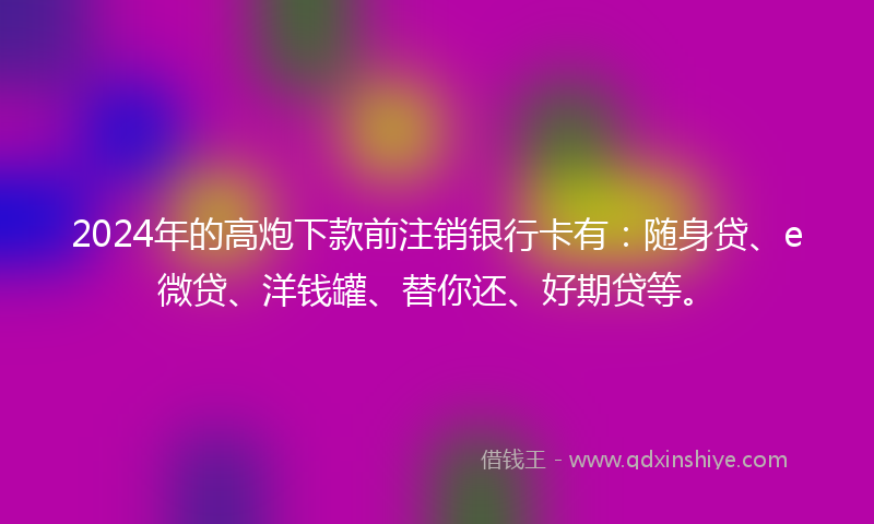 2024年的高炮下款前注销银行卡有：随身贷、e微贷、洋钱罐、替你还、好期贷等。