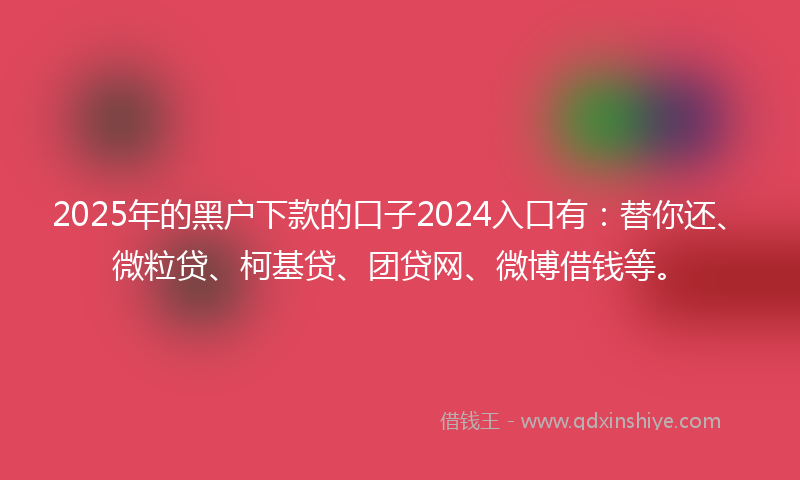 2025年的黑户下款的口子2024入口有：替你还、微粒贷、柯基贷、团贷网、微博借钱等。