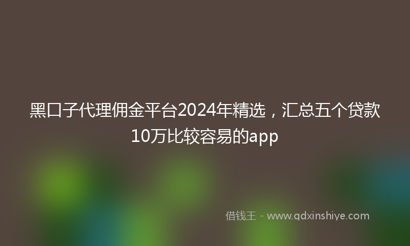 黑口子代理佣金平台2024年精选，汇总五个贷款10万比较容易的app