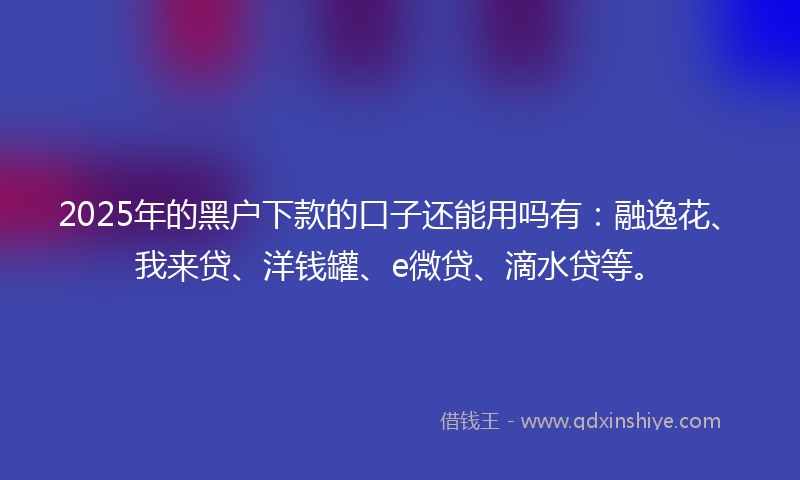 2025年的黑户下款的口子还能用吗有：融逸花、我来贷、洋钱罐、e微贷、滴水贷等。