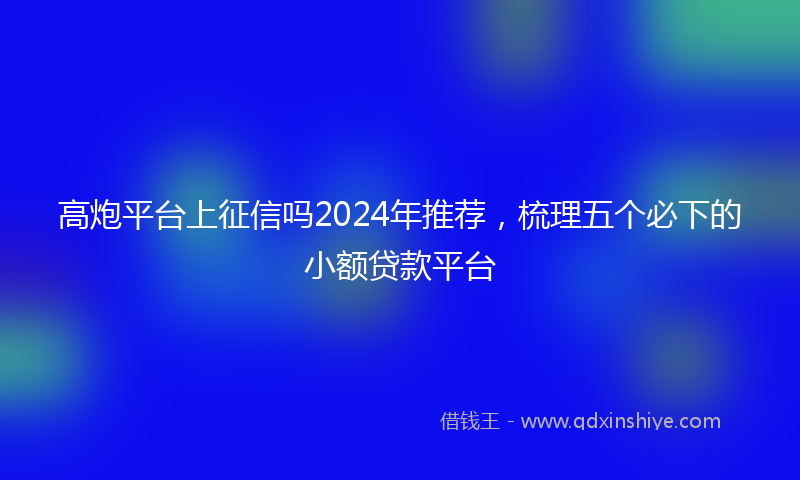 高炮平台上征信吗2024年推荐，梳理五个必下的小额贷款平台