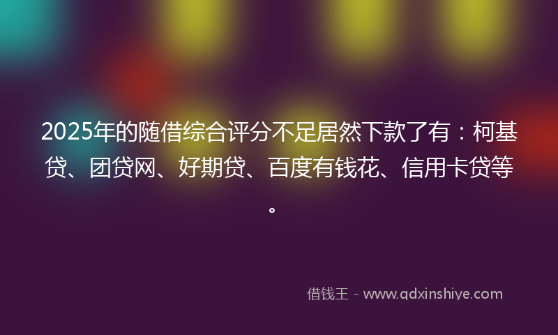 2025年的随借综合评分不足居然下款了有：柯基贷、团贷网、好期贷、百度有钱花、信用卡贷等。