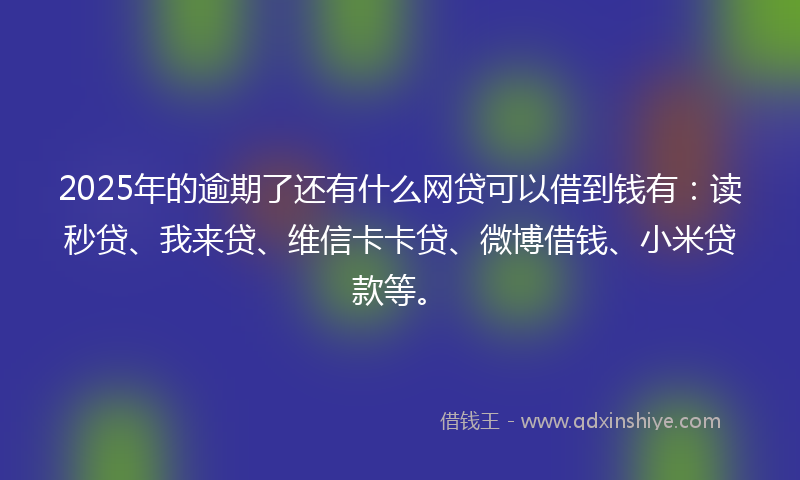 2025年的逾期了还有什么网贷可以借到钱有：读秒贷、我来贷、维信卡卡贷、微博借钱、小米贷款等。