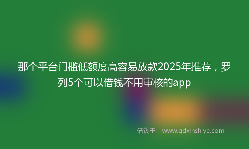 那个平台门槛低额度高容易放款2025年推荐，罗列5个可以借钱不用审核的app