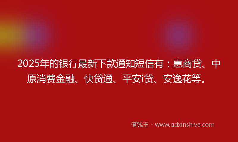 2025年的银行最新下款通知短信有：惠商贷、中原消费金融、快贷通、平安i贷、安逸花等。