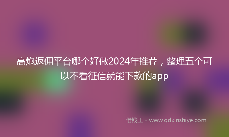 高炮返佣平台哪个好做2024年推荐，整理五个可以不看征信就能下款的app