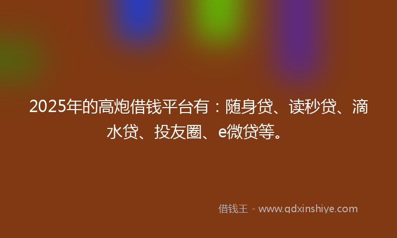 2025年的高炮借钱平台有：随身贷、读秒贷、滴水贷、投友圈、e微贷等。