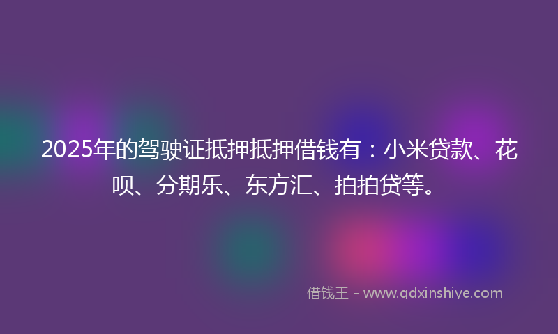 2025年的驾驶证抵押抵押借钱有：小米贷款、花呗、分期乐、东方汇、拍拍贷等。