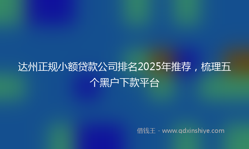 达州正规小额贷款公司排名2025年推荐，梳理五个黑户下款平台