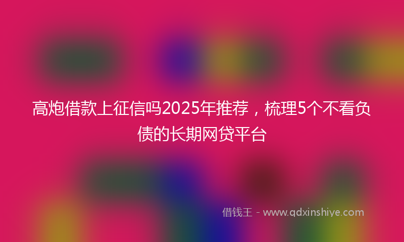 高炮借款上征信吗2025年推荐，梳理5个不看负债的长期网贷平台