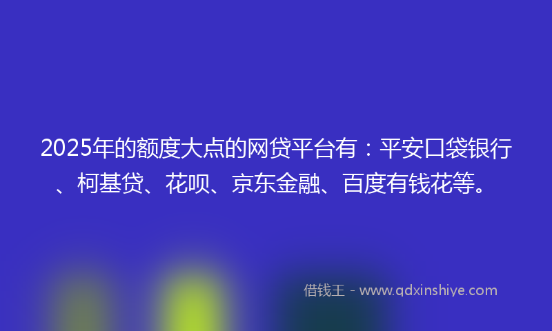 2025年的额度大点的网贷平台有：平安口袋银行、柯基贷、花呗、京东金融、百度有钱花等。