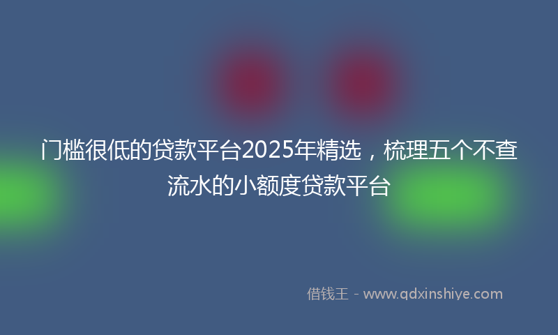 门槛很低的贷款平台2025年精选，梳理五个不查流水的小额度贷款平台
