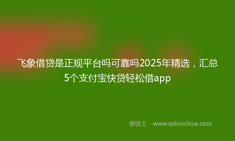 飞象借贷是正规平台吗可靠吗2025年精选，汇总5个支付宝快贷轻松借app