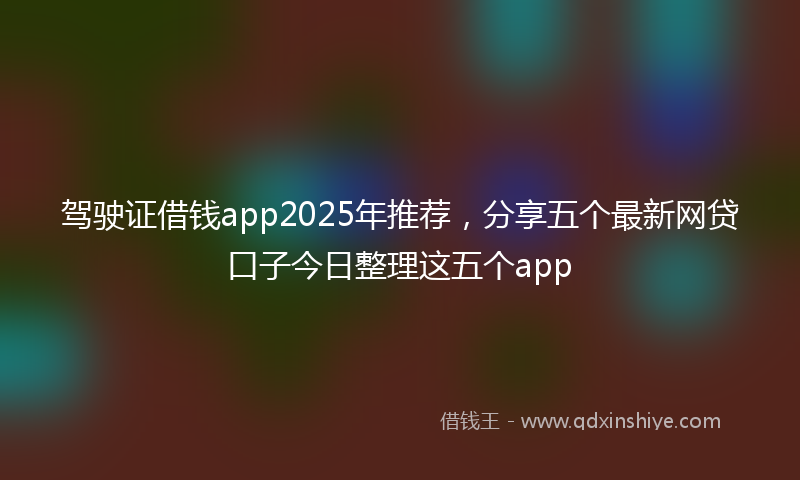 驾驶证借钱app2025年推荐，分享五个最新网贷口子今日整理这五个app