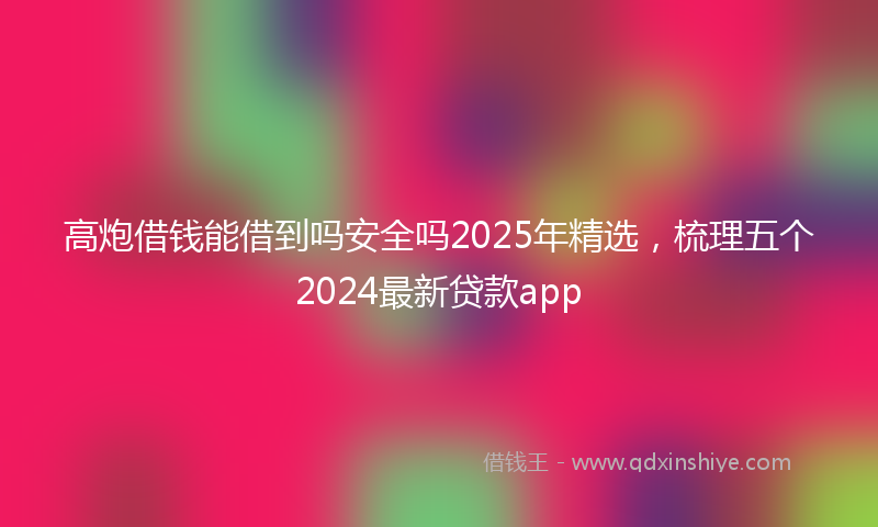 高炮借钱能借到吗安全吗2025年精选，梳理五个2024最新贷款app
