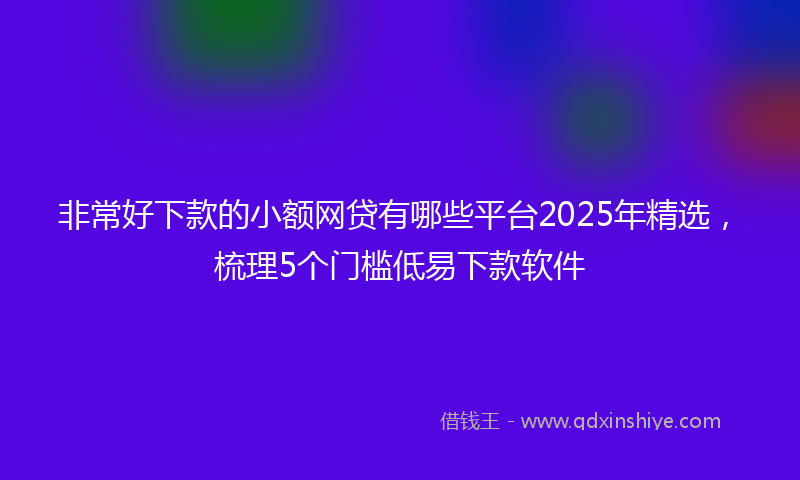 非常好下款的小额网贷有哪些平台2025年精选，梳理5个门槛低易下款软件