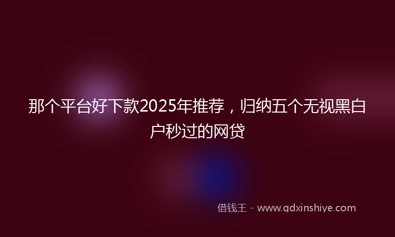 那个平台好下款2025年推荐，归纳五个无视黑白户秒过的网贷