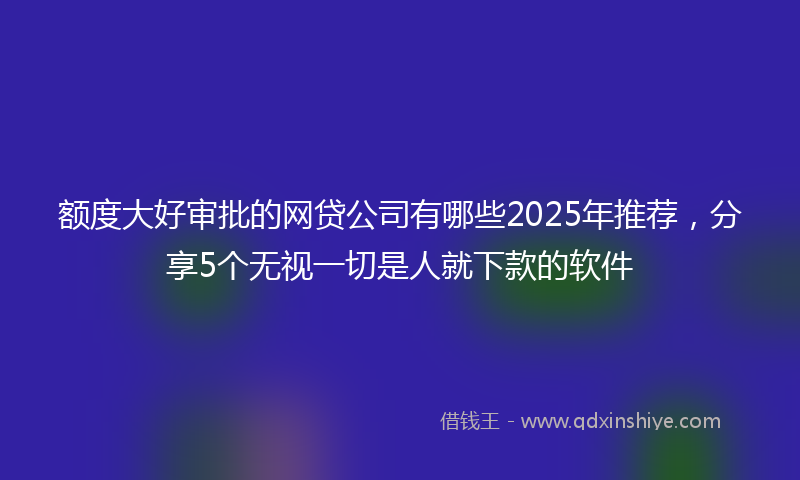 额度大好审批的网贷公司有哪些2025年推荐，分享5个无视一切是人就下款的软件